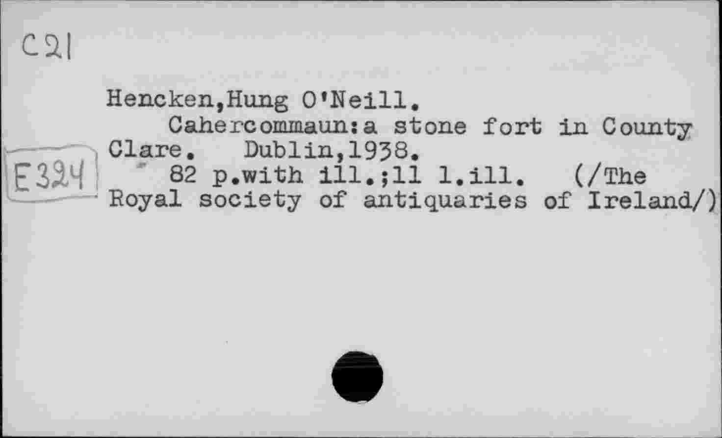 ﻿cai
Hencken,Hung O’Neill.
Cahercommauns a stone fort in County
----- Clare. Dublin,1938.
' 82 p.with ill.; 11 l.ill. (/The Royal society of antiquaries of Ireland/)